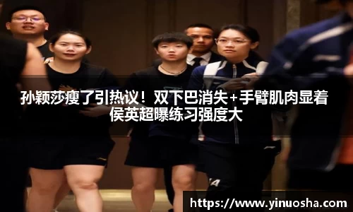 孙颖莎瘦了引热议！双下巴消失+手臂肌肉显着 侯英超曝练习强度大